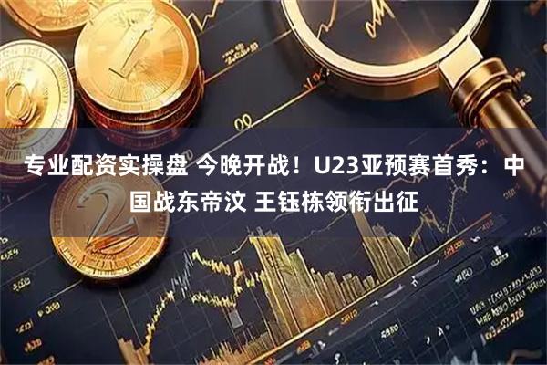 专业配资实操盘 今晚开战！U23亚预赛首秀：中国战东帝汶 王钰栋领衔出征