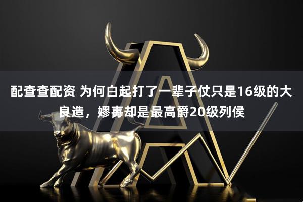 配查查配资 为何白起打了一辈子仗只是16级的大良造，嫪毐却是最高爵20级列侯