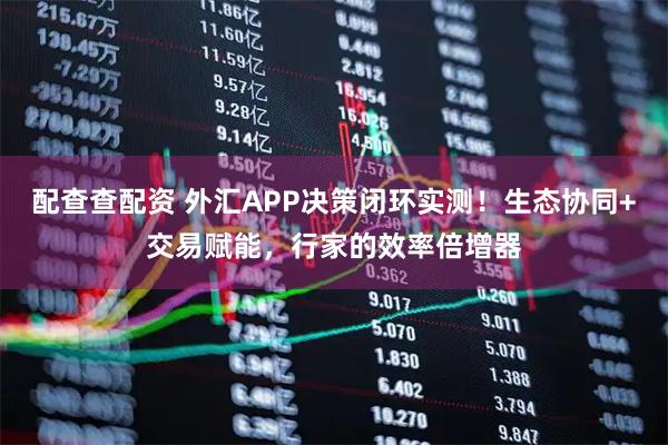配查查配资 外汇APP决策闭环实测！生态协同+交易赋能，行家的效率倍增器