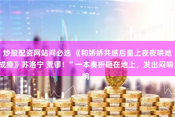 炒股配资网站问必选 《和娇娇共感后皇上夜夜哄她成瘾》苏洛宁 荒谬！”一本奏折砸在地上，发出闷响。