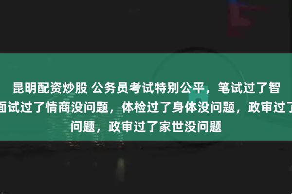 昆明配资炒股 公务员考试特别公平，笔试过了智商没问题，面试过了情商没问题，体检过了身体没问题，政审过了家世没问题