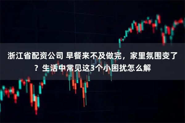 浙江省配资公司 早餐来不及做完，家里氛围变了？生活中常见这3个小困扰怎么解