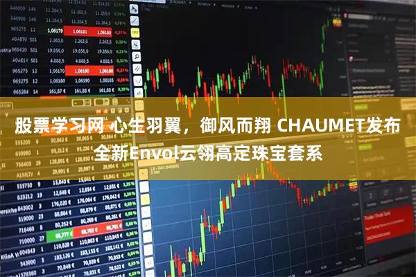 股票学习网 心生羽翼，御风而翔 CHAUMET发布全新Envol云翎高定珠宝套系