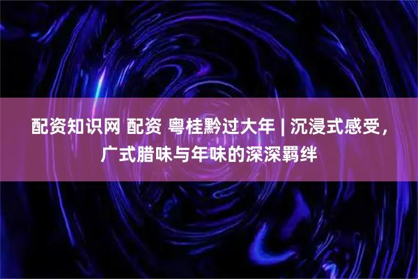 配资知识网 配资 粤桂黔过大年 | 沉浸式感受，广式腊味与年味的深深羁绊