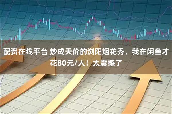 配资在线平台 炒成天价的浏阳烟花秀，我在闲鱼才花80元/人！太震撼了