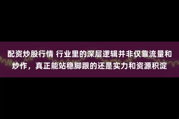 配资炒股行情 行业里的深层逻辑并非仅靠流量和炒作，真正能站稳脚跟的还是实力和资源积淀