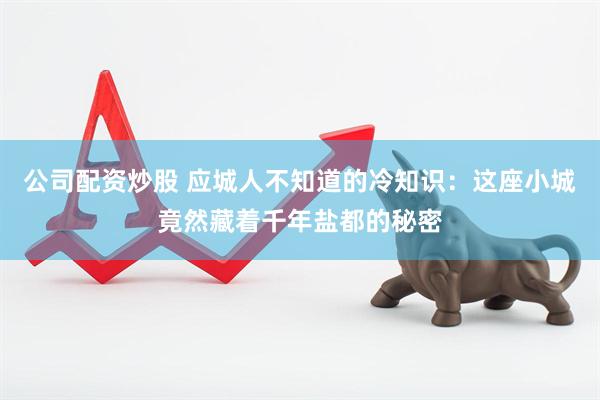 公司配资炒股 应城人不知道的冷知识：这座小城竟然藏着千年盐都的秘密