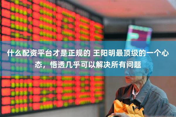 什么配资平台才是正规的 王阳明最顶级的一个心态，悟透几乎可以解决所有问题