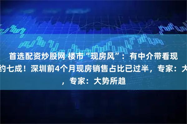 首选配资炒股网 楼市“现房风”：有中介带看现房占比约七成！深圳前4个月现房销售占比已过半，专家：大势所趋