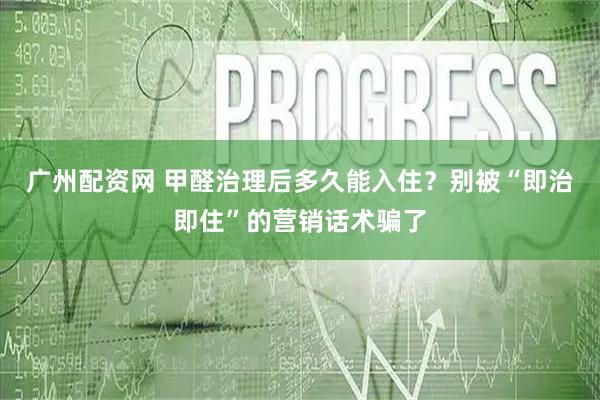 广州配资网 甲醛治理后多久能入住？别被“即治即住”的营销话术骗了