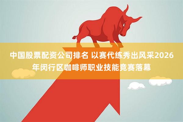 中国股票配资公司排名 以赛代练秀出风采2026年闵行区咖啡师职业技能竞赛落幕