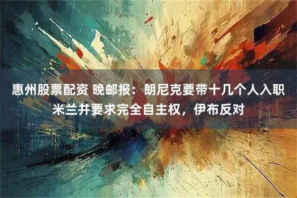 惠州股票配资 晚邮报：朗尼克要带十几个人入职米兰并要求完全自主权，伊布反对