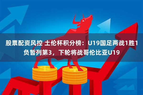 股票配资风控 土伦杯积分榜：U19国足两战1胜1负暂列第3，下轮将战哥伦比亚U19