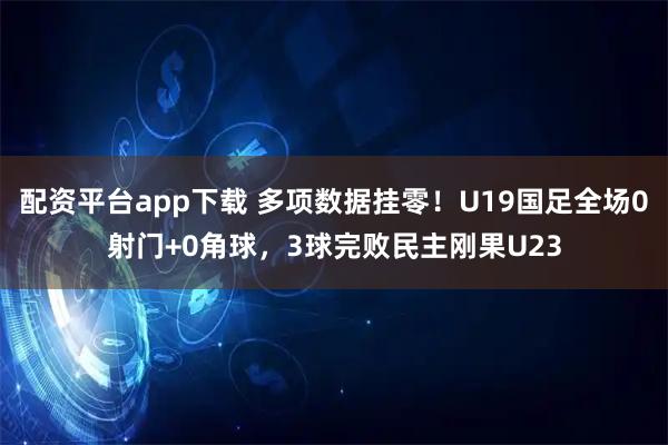 配资平台app下载 多项数据挂零！U19国足全场0射门+0角球，3球完败民主刚果U23