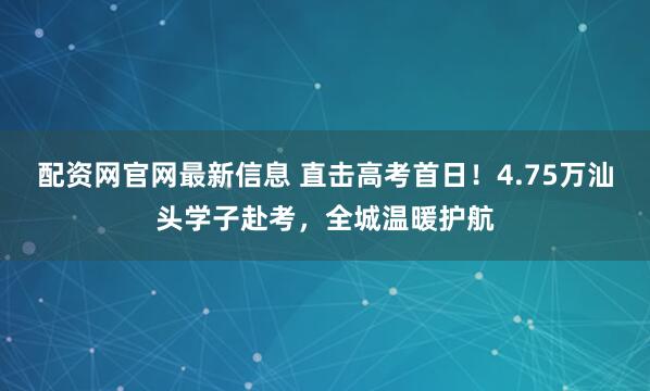 配资网官网最新信息 直击高考首日！4.75万汕头学子赴考，全城温暖护航
