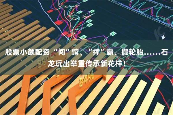 股票小额配资 “闯”馆、“撑”霸、搬轮胎……石龙玩出举重传承新花样！