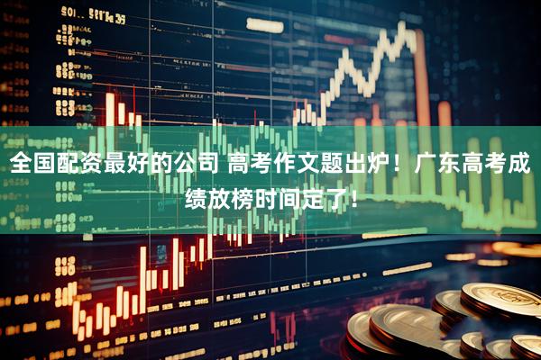 全国配资最好的公司 高考作文题出炉！广东高考成绩放榜时间定了！