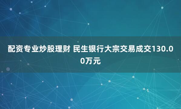 配资专业炒股理财 民生银行大宗交易成交130.00万元