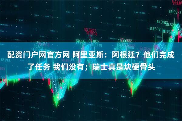 配资门户网官方网 阿里亚斯：阿根廷？他们完成了任务 我们没有；瑞士真是块硬骨头