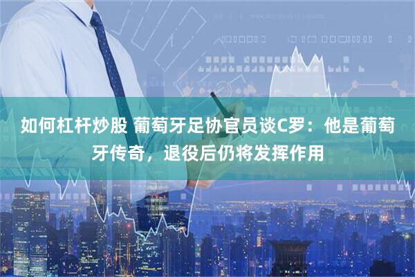 如何杠杆炒股 葡萄牙足协官员谈C罗：他是葡萄牙传奇，退役后仍将发挥作用