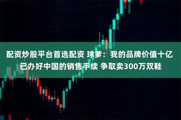 配资炒股平台首选配资 球爹：我的品牌价值十亿 已办好中国的销售手续 争取卖300万双鞋