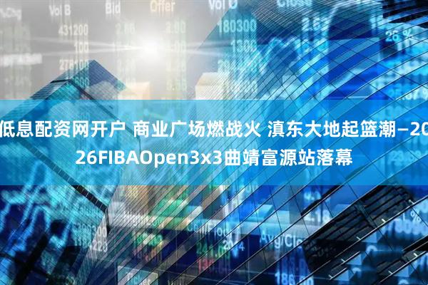 低息配资网开户 商业广场燃战火 滇东大地起篮潮—2026FIBAOpen3x3曲靖富源站落幕