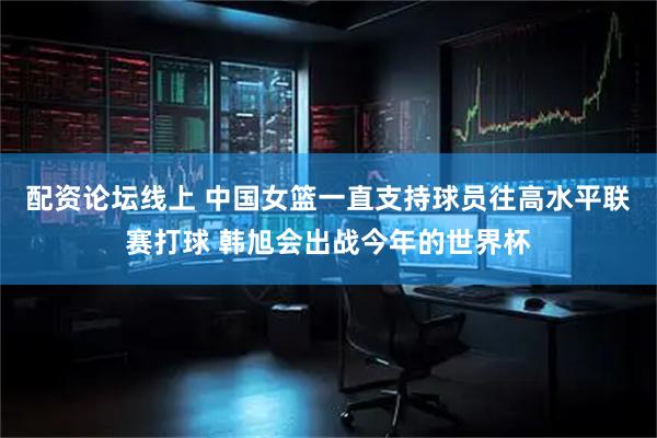 配资论坛线上 中国女篮一直支持球员往高水平联赛打球 韩旭会出战今年的世界杯