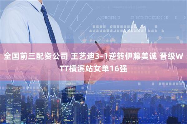 全国前三配资公司 王艺迪3‑1逆转伊藤美诚 晋级WTT横滨站女单16强